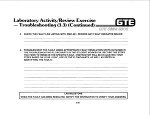 Page 421,,--., 
eview Exercise 
3. CHECK THE FAULT LOG LISTING WITH CMC-801. RECORD ANY FAULT INDlCATED BELOW: 
4. TROUBLESHOOT THE FAULT USING APPROPRlATE FAULT RESOLUTION STEPS OUTLINED IN 
THE TROUBLESHOOTING FLOWCHARTS IN THE STUDENT WORKBOOK. RECORD THE STEPS 
YOU TOOK TO RESOLVE THE SPECIFIC FAULT. (INSTRUCTOR WILL BE EVALUATING YOUR 
STEPS BASED ON YOUR LOGIC, USE OF THE FLOWCHARTS, AS WELL AS SPEED IN 
IDENTIFYING THE FAULT): 
I 
LAB MILESTONE 
WHEN THE FAULT HAS BEEN RESOLVED, NOTIFY THE INSTRUCTOR TO...