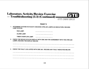 Page 422oratory Actiwity/Rewiew 
Exercise 
- Troubleshooting (3.3) (Continued) 
GUE OMNU SBCS 
FAULT 4 
1. DETERMINE SYSTEM STATUS BY CHECKING CPM LED LAMPS AS INDICATORS. RECORD 
LAMP STATUS: 
RUN LAMP: 
ALARM LAMP: 
TIMER OVERFLOW LAMP: 
2. CHECK THE DEVICE STATUS DISPLAY WITH CMC-800 FOR AGREEMENT WITH THE CPM LED 
LAMPS. RECORD THE DISPLAY BELOW: 
3. CHECK THE FAULT LOG LISTED WITH CMC-801. RECORD ANY FAULT INDICATED BELOW: 
3.69  