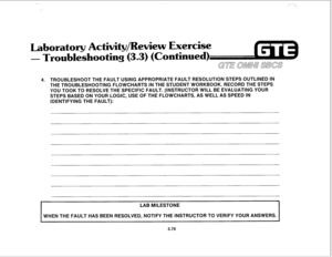 Page 423Laboratory Activity/Review Exercise 
- Troubleshooting (3.3) (Continued) 
GE OMNU SBCS 
4. TROUBLESHOOT THE FAULT USING APPROPRIATE FAULT RESOLUTION STEPS OUTLINED IN 
THE TROUBLESHOOTING FLOWCHARTS IN THE STUDENT WORKBOOK. RECORD THE STEPS 
YOU TOOK TO RESOLVE THE SPECIFIC FAULT. (INSTRUCTOR WILL BE EVALUATING YOUR 
STEPS BASED ON YOUR LOGIC, USE OF THE FLOWCHARTS, AS WELL AS SPEED IN 
IDENTIFYING THE FAULT): 
LAB MILESTONE 
WHEN THE FAULT HAS BEEN RESOLVED, NOTIFY THE INSTRUCTOR TO VERIFY YOUR ANSWERS....