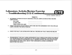 Page 424Laboratory Activity/Review Exercise 
- Troubleshooting (3.3) (Continued) 
1. 
2. 
3. 
4. FAULT 5 
DETERMINE SYSTEM STATUS BY CHECKING CPM LED LAMPS AS INDICATORS. RECORD 
LAMP STATUS: 
RUN LAMP: 
ALARM LAMP: 
TIMER OVERFLOW LAMP: 
CHECK THE DEVICE STATUS DISPLAY WITH CMC-800 FOR AGREEMENT WITH THE CPM LED 
LAMPS. RECORD THE DISPLAY BELOW: 
CHECK THE FAULT LOG LISTING WITH CMC-801. RECORD ANY FAULT INDICATED BELOW: 
TROUBLESHOOT THE FAULT USING APPROPRIATE FAULT RESOLUTION STEPS OUTLINED IN 
THE...