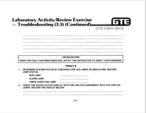 Page 425boratsry ctivity/Rewiew Exercise 
oting (3.3) (Co 
nued) 
LAB MILESTONE 
WHEN THE FAULT HAS BEEN RESOLVED, NOTIFY THE INSTRUCTOR TO VERIFY YOUR ANSWERS. 
I 
FAULT 6 
1. DETERMINE SYSTEM STATUS BY CHECKING CPM LED LAMPS AS INDICATORS. RECORD 
LAMP STATUS: 
RUN LAMP: 
ALARM LAMP: 
TIMER OVERFLOW LAMP: 
2. CHECK THE DEVICE STATUS DISPLAY WITH CMC-800 FOR AGREEMENT WITH THE CPM LED 
LAMPS. RECORD THE DISPLAY BELOW: 
3.72  