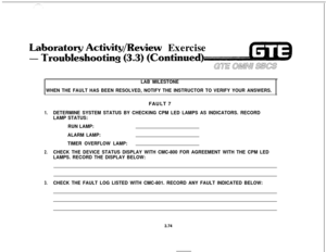 Page 427Wewiew Exercise
1.
2.
3.
LAB MILESTONE
WHEN THE FAULT HAS BEEN RESOLVED, NOTIFY THE INSTRUCTOR TO VERIFY YOUR ANSWERS.FAULT 7
DETERMINE SYSTEM STATUS BY CHECKING CPM LED LAMPS AS INDICATORS. RECORD
LAMP STATUS:
RUN LAMP:
ALARM LAMP:
TIMER OVERFLOW LAMP:
CHECK THE DEVICE STATUS DISPLAY WITH CMC-800 FOR AGREEMENT WITH THE CPM LED
LAMPS. RECORD THE DISPLAY BELOW:
CHECK THE FAULT LOG LISTED WITH CMC-801. RECORD ANY FAULT INDICATED BELOW:
3.74 