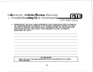 Page 428Loratory A- Troublesho
ewiew Exercise
3) (Continue@
GTE maw S@CS
4.TROUBLESHOOT THE FAULT USING APPROPRIATE FAULT RESOLUTION STEPS OUTLINED IN
THE TROUBLESHOOTING FLOWCHARTS IN THE STUDENT WORKBOOK. RECORD THE STEPS
YOU TOOK TO RESOLVE THE SPECIFIC FAULT. (INSTRUCTOR WILL BE EVALUATING YOUR
STEPS BASED ON YOUR LOGIC, USE OF THE FLOWCHARTS, AS WELL AS SPEED IN
IDENTIFYING THE FAULT):
LAB MILESTONE
-.~. __-.
WHEN THE FAULT HAS BEEN RESOLVED, NOTIFY THE INSTRUCTOR TO VERIFY
YOUR ANSWERS.
3.75 
