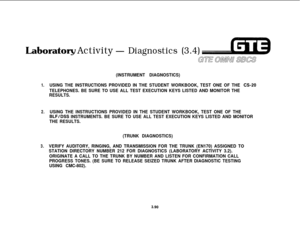Page 443Lat~oratory Activity- Diagnostics (3.4)
Gull OMNU sxs
(INSTRUMENT DIAGNOSTICS)
1.USING THE INSTRUCTIONS PROVIDED IN THE STUDENT WORKBOOK, TEST ONE OF THE CS-20
TELEPHONES. BE SURE TO USE ALL TEST EXECUTION KEYS LISTED AND MONITOR THE
RESULTS.
2.USING THE INSTRUCTIONS PROVIDED IN THE STUDENT WORKBOOK, TEST ONE OF THE
BLF/DSS INSTRUMENTS. BE SURE TO USE ALL TEST EXECUTION KEYS LISTED AND MONITOR
THE RESULTS.
(TRUNK DIAGNOSTICS)
3.VERIFY AUDITORY, RINGING, AND TRANSMISSION FOR THE TRUNK (EN170) ASSIGNED TO...