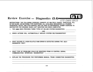 Page 444Review Exercise- Diagnostics (3.4)
GE Qhi!mw SEES
INSTRUCTIONS: THE FOLLOWING EXERCISE CONSISTS OF MULTIPLE CHOICE, TRUE/FALSE, FILL
IN THE BLANK, OR MATCHING TYPE QUESTIONS. ALL AVAILABLE RESOURCES (I.E. STUDENT
WORKBOOK, NOTES, AND GTEP MANUAL) MAY BE USED AS REFERENCES. SUBMIT EXERCISE TO
INSTRUCTOR FOR GRADING WHEN LAST QUESTION HAS BEEN COMPLETED.
1.
2.
3.
4.
5.THE OMNI SBCS PROVIDES THREE TYPES OF ON-LINE SYSTEM DIAGNOSTICS:,
, AND.
WHICH ACTIONS WILL AUTOMATICALLY INITIATE SYSTEM...