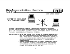 Page 459-
ommunieations Overview/
WHAT DO YOU KNOW ABOUT
DATA 
COMMUMICATIONS?
STUDENTS ARE REQUIRED TO COMPLETE A PRE-READING ASSIGNMENT (DATACOM FOR
TELECOM 
- THE BASlCS) PRIOR TO BEGINNING THIS COURSE MODULE. AN UNDERSTANDING OF
BASIC DATA COMMUNICATIONS CONCEPTS IS HELPFUL BECAUSE THE PRIMARY FUNCTION OF
PACKAGE B INCLUDES BASIC, INTERNAL DATA SWITCHING.INSTRUCTIONS: 
@ON THE NEXT SEVERAL PAGES YOU WILL BE GIVEN THE OPPORTUNITY TO
TEST YOUR UNDERSTANDING OF DATA COMMUNICATIONS BY MATCHING
SIMPLE TERMS TO...