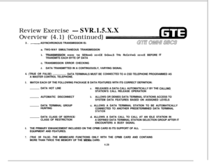 Page 480Review Exercise -SVR.1.5.X.X
Overview (4.1) (Continued)
3. 
~ASYNCHRONOUS TRANSMISSION IS:
a. TWO-WAY SIMULTANEOUS TRANSMISSION
b.TRANSMlSSiON WHERE THE SENDING DEVICE SIGNALS THE RECEIVING DEVICE BEFORE ITTRANSMITS EACH BYTE OF DATA
c. TRANSMISSION ERROR CHECKING
d.DATA TRANSMITTED IN A CONTINUOUSLY, VARYING SIGNAL
4. (TRUE OR FALSE)
DATA TERMINALS MUST BE 
CdNNECTED TO A CSD TELEPHONE PROGRAMMED AS
A MASTER CONTROL TELEPHONE.
5.MATCH EACH OF THE FOLLOWING PACKAGE B DATA FEATURES WITH ITS CORRECT...