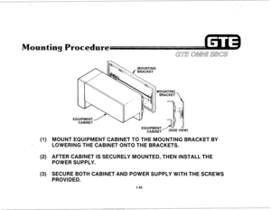 Page 49(1) 
(2) 
(3) 
 lh MOUNTING 
““7\‘1 MOUNTING 
EQu’PMENTeE “I& 
CABINET 
MOUNT EQUIPMENT CA5lNET TO THE MOUNTING BRACKET BY 
LOWERING THE CABINET ONTO THE BRACKETS. 
AFTER CABINET IS SECURELY MOUNTED, THEN INSTALL THE 
POWER SUPPLY. 
SECURE BOTH CABINET AND POWER SUPPLY WITH THE SCREWS 
PROVIDED. 
1.42  