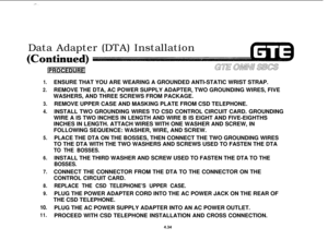 Page 485-- .Data Adapter (DTA) Installation
1.
2.
3.
4.
5.
6.
7.
8.
9.
10.
11.ENSURE THAT YOU ARE WEARING A GROUNDED ANTI-STATIC WRIST STRAP.
REMOVE THE DTA, AC POWER SUPPLY ADAPTER, TWO GROUNDING WIRES, FIVE
WASHERS, AND THREE SCREWS FROM PACKAGE.
REMOVE UPPER CASE AND MASKING PLATE FROM CSD TELEPHONE.
INSTALL TWO GROUNDING WIRES TO CSD CONTROL CIRCUIT CARD. GROUNDING
WIRE A IS TWO INCHES IN LENGTH AND WIRE B IS EIGHT AND FIVE-EIGHTHS
INCHES IN LENGTH. ATTACH WIRES WITH ONE WASHER AND SCREW, IN
FOLLOWING...