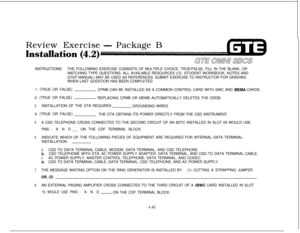 Page 496Review Exercise- Package B
Installlation (4.2)INSTRUCTIONS:THE FOLLOWING EXERCISE CONSISTS OF MULTIPLE CHOICE, TRUE/FALSE, FILL IN THE BLANK, OR
MATCHING TYPE QUESTIONS. ALL AVAILABLE RESOURCES (I.E. STUDENT WORKBOOK, NOTES AND
GTEP MANUAL) MAY BE USED AS REFERENCES. SUBMIT EXERCISE TO INSTRUCTOR FOR GRADING
WHEN LAST QUESTION HAS BEEN COMPLETED.
1. (TRUE OR FALSE)
CPMB CAN BE INSTALLED AS A COMMON CONTROL CARD WITH SWC AND 
MEMA CARDS.
2. (TRUE OR FALSE)
‘REPLACING CPMB OR MEMB AUTOMATICALLY DELETES THE...