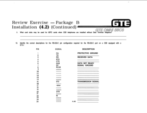 Page 497_,-,Review Exercise 
-Package B
Installation 
(4.2) (Continued)
9.What card slots may be used for 8DTC cards when CSD telephones are installed without Data Terminal Adapters?
10.Identify the correct descriptions for the RS-232-C pin configuration required for the RS-232-C port on a CSD equipped with a
DTA:
PINSIGNALDESCRIPTION
1FGPROTECTIVE GROUND
2TD
3RDRECEIVED DATA
4RTS
5CTS
6
DSRDATA SET READY
7SCSIGNAL GROUND
8RLSD
9_____________________________________
14_______--_-_______________-__________...