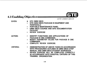 Page 500GIVEN:00
0
0
0
ACTION:0
0
0
CRITERIA:0
0
GTE OMNI SBCSGTE 
OMNI SBCS PACKAGE B EQUIPMENT AND
PERIPHERALSPORTABLE MAINTENANCE PANEL
OMNI SBCS COURSE AND SITE DOCUMENTATION
PACKAGE
REVIEW EXERCISEIDENTIFY FUNCTIONS AND APPLICATIONS OF
PACKAGE B CMC COMMANDS.
MODIFY PARAMETER VALUES FOR PACKAGE B CMCCOMMANDS.
COMPLETE REVIEW EXERCISE.DEMONSTRATION OF ABOVE TASKS IN ACCORDANCE
WITH PROCEDURES OUTLINED IN OMNI SBCS GTEP
MANUAL AND OMNI SBCS STUDENT WORKBOOK.
REVIEW EXERCISE WILL BE COMPLETED CORRECTLYIN...