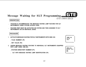 Page 508Message Waiting for SLT Programming
.PACKAGE B ACCOMMODATES THE MESSAGE WAITING LAMP FEATURE FOR SLT
INSTRUMENTS USING SYSTEM ACCESS CODE..
FEATURE FIRST MUST BE ACTIVATED ON SYSTEM AND THEN ASSIGNED TO SLT
INSTRUMENTS ON AN INDIVIDUAL BASIS.
piiiiq
1.ACTIVATE MESSAGE WAITING FOR SLT INSTRUMENTS WITH CMC-102:CMC=lO2. FLAG NUMBER (PI)
. SET VALUE (P2)
c-
P1:15P2:l
2.ASSIGN MESSAGE WAITING FEATURE TO INDIVIDUAL SLT INSTRUMENTS EQUIPPED
WITH LAMP USING CMC-204:
CMC=204.
SLT WITH MESSAGE WAITING LAMP...