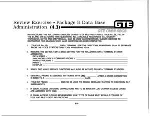 Page 520Review Exercise - Package B Data Base
Administration (4.3)INSTRUCTIONS: THE FOLLOWING EXERCISE CONSISTS OF MULTIPLE CHOICE, TRUE/FALSE, FILL IN
THE BLANK, OR MATCHING TYPE QUESTIONS. ALL AVAILABLE RESOURCES (I.E., STUDENT
WORKBOOK, NOTES AND GTEP MANUAL) MAY BE USED AS REFERENCES. SUBMIT EXERCISE TO
INSTRUCTOR FOR GRADING WHEN LAST QUESTION HAS BEEN COMPLETED.
1.
2.
3.
4.
5.
6.
7.(TRUE OR FALSE)DATA TERMINAL STATION DIRECTORY NUMBERING PLAN IS SEPARATE
FROM THE VOICE STATION DIRECTORY NUMBERING PLAN....