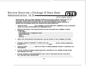 Page 522Review Exercise - Package B Data Base
Administration (4.3)
GE OMNU SEESINSTRUCTIONS: THE FOLLOWING EXERCISE CONSISTS OF MULTIPLE CHOICE, TRUE/FALSE, FILL IN
THE BLANK, OR MATCHING TYPE QUESTIONS. ALL AVAILABLE RESOURCES (I.E., STUDENT
WORKBOOK, NOTES AND GTEP MANUAL) MAY BE USED AS REFERENCES. SUBMIT EXERCISE TO
INSTRUCTOR FOR GRADING WHEN LAST QUESTION HAS BEEN COMPLETED.
1.
2.
3.
4.
5.
6.
7.(TRUE OR FALSE)
DATA TERMINAL STATION DIRECTORY NUMBERING PLAN IS SEPARATE
FROM THE VOICE STATION DIRECTORY...