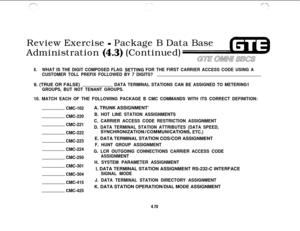 Page 523Review Exercise - Package B Data Base
Administration 
(4.3) (Continued)
GE aLw#Jn s3cs
8.WHAT IS THE DIGIT COMPOSED FLAG SETTlNG FOR THE FIRST CARRIER ACCESS CODE USING A
CUSTOMER TOLL PREFIX FOLLOWED BY 7 DIGITS?9. (TRUE OR FALSE)
DATA TERMINAL STATIONS CAN BE ASSIGNED TO METERING1
GROUPS, BUT NOT TENANT GROUPS.
10. MATCH EACH OF THE FOLLOWING PACKAGE B CMC COMMANDS WITH ITS CORRECT DEFINITION:
CMC-102
CMC-220
CMC-221
CMC-222
CMC-223
CMC-224
CMC-250
CMC-301
CMC-304
CMC-415
CMC-425A. TRUNK ASSIGNMENT’
B....