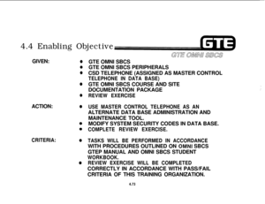 Page 5264.4 Enabling ObjectiveGIVEN:
0
a
0
0
0ACTION:
0
CRITERIA:0
0GTE OMNI SBCS
GTE OMNI SBCS PERIPHERALS
CSD TELEPHONE (ASSIGNED AS MASTER CONTROL
TELEPHONE IN DATA BASE)GTE OMNI SBCS COURSE AND SITE
I’DOCUMENTATION PACKAGE
i’
REVIEW EXERCISE
USE MASTER CONTROL TELEPHONE AS ANALTERNATE DATA BASE ADMINISTRATION AND
MAINTENANCE TOOL.
MODIFY SYSTEM SECURITY CODES IN DATA BASE.
COMPLETE REVIEW EXERCISE.
TASKS WILL BE PERFORMED IN ACCORDANCEWITH PROCEDURES OUTLINED ON 
OMNI SBCS
GTEP MANUAL AND OMNI SBCS STUDENT...