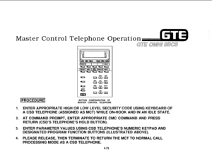 Page 5281.
2.
3.
4.Master Control Telephone Operation
GE’ O/MN1 SBCS
(PROCEDUREIBUTTON CONFIGURATION OF
MASTER CONTROL TELEPHONE
ENTER APPROPRIATE HIGH OR LOW LEVEL SECURITY 
CO.DE USING KEYBOARD OF
A CSD TELEPHONE (ASSIGNED AS MCT) WHILE ON-HOOK AND IN AN IDLE STATE.
AT COMMAND PROMPT, ENTER APPROPRIATE CMC COMMAND AND PRESS
RETURN (CSD’S TELEPHONE’S HOLD BUTTON).
ENTER PARAMETER VALUES USING CSD TELEPHONE’S NUMERIC KEYPAD AND
DESIGNATED PROGRAM FUNCTION BUTTONS (ILLUSTRATED ABOVE).
PLEASE RELEASE, THEN...