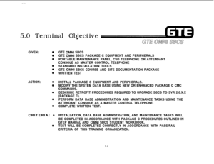 Page 537,. --._5.0 Terminal Objective
ACTION:0
0
e
e
0
GIVEN:0
0
0
0
0
0CRITERIA: 
e
@
GTE OMNI SBCS
GTE 
OMNI SBCS PACKAGE C EQUIPMENT AND PERIPHERALS
PORTABLE MAINTENANCE PANEL, CSD TELEPHONE OR ATTENDANT
CONSOLE AS MASTER CONTROL TELEPHONE
STANDARD INSTALLATION TOOLS
GTE 
OMNI SBCS COURSE AND SITE DOCUMENTATION PACKAGE
WRITTEN TEST
INSTALL PACKAGE C EQUIPMENT AND PERIPHERALS.
MODIFY THE SYSTEM DATA BASE USING NEW OR ENHANCED PACKAGE C CMC
COMMANDS.
DESCRIBE RETROFIT PROCEDURES REQUIRED TO UPGRADE SBCS TO SVR...