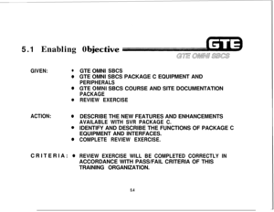 Page 5405.1 Enabling 0ective
GIVEN:l
e
e
e
ACTION:e
0CRITERIA: 
0GTE OMNI 
SBCSGTE OMNI SBCS PACKAGE C EQUIPMENT AND
PERIPHERALSGTE 
OMNI SBCS COURSE AND SITE DOCUMENTATION
PACKAGE
REVIEW EXERCISEDESCRIBE THE NEW FEATURES AND ENHANCEMENTS
AVAILABLE WITH SVR PACKAGE C.IDENTIFY AND DESCRIBE THE FUNCTIONS OF PACKAGE 
6EQUIPMENT AND INTERFACES.
COMPLETE REVIEW EXERCISE.
REVIEW EXERCISE WILL BE COMPLETED CORRECTLY INACCORDANCE WITH PASS/FAIL CRITERIA OF THIS
TRAINING ORGANIZATION.
5.4 