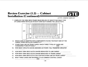 Page 56Review Exer (1.2) - Cabinet 
7. COMPLETE THE OMNI SBCS FRAME IMAGE BELOW, BY IDENTIFYING WHAT TYPE 
OF CARDS WERE INSTALLED IN EACH CARD SLOT DURING THE LAB ACTIVITY. 
8. 
9. 
10. 
11. 
12. 
13. 
14. 
POWER 
SUPPLY 
11 RGEN RGEN t 
WHICH CARD IS INSERTED WITH COMPONENTS FACING THE RIGHT SIDE OF THE 
CABINET WHEN INSTALLED CORRECTLY? 
OTHER THAN LINE OR TRUNK CARDS, WHICH THREE TYPES OF CARDS ARE 
CONSIDERED TO BE OPTIONAL? 
9 , AND 
HOW MANY CIRCUITS CAN BE ASSIGNED AS POWER FAIL TRANSFER CIRCUITS? 
HOW...