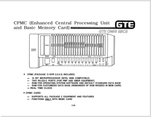 Page 562CPMC (Enhanced Central Processing Unit
and Basic Memory Card)GEE 0w.n sxs
0CPMC (PACKAGE C/SVR 2.0.X.X) INCLUDES:
-16 BIT MICROPROCESSOR (INTEL 8086 COMPATIBLE)
-TWO RS-232-C PORTS (FOR PMP AND SMDR EQUIPMENT)
-ROM FOR OPERATING SYSTEM SOFTWARE AND DEFAULT STANDARD DATA BASE
-RAM FOR CUSTOMIZED DATA BASE (REMAINDER OF RAM RESIDES IN MEM CARD)
- REAL TIME CLOCK
@ CPMC CARD:
-SUPPORTS ALL PACKAGE C EQUIPMENT AND FEATURES
-FUNCTIONS ONLY WITH MEMC CARD
5.26 