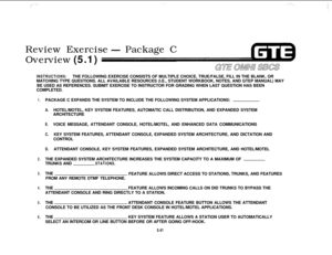 Page 576Review Exercise- Package C
Overview (5.1)
INSTRUCTIONS:THE FOLLOWING EXERCISE CONSISTS OF MULTIPLE CHOICE, TRUE/FALSE, FILL IN THE BLANK, OR
MATCHING TYPE QUESTIONS. ALL AVAILABLE RESOURCES (I.E., STUDENT WORKBOOK, NOTES, AND GTEP MANUAL) MAY
BE USED AS REFERENCES. SUBMIT EXERCISE TO INSTRUCTOR FOR GRADING WHEN LAST QUESTION HAS BEEN
COMPLETED.
1.
2.
3.
4.
5.
6.PACKAGE C EXPANDS THE SYSTEM TO INCLUDE THE FOLLOWING SYSTEM APPLICATIONS:
A.HOTEL/MOTEL, KEY SYSTEM FEATURES, AUTOMATIC CALL DISTRIBUTION, AND...