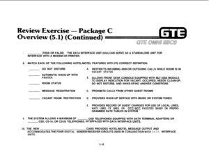 Page 5777.(TRUE OR FALSE)THE DATA INTERFACE UNIT (DIU) CAN SERVE AS A STANDALONE UNIT FOR
INTERFACE WITH A MODEM OR PRINTER.
8.MATCH EACH OF THE FOLLOWING HOTEL/MOTEL FEATURES WITH ITS CORRECT DEFINITION:
DO NOT DISTURB
AUTOMATIC WAKE-UP WITH
PRINTERROOM STATUS
MESSAGE REGISTRATION
VACANT ROOM 
RESTRBCTIONA.
B.
C.
D.
E.RESTRICTS INCOMING AND/OR OUTGOING CALLS WHILE ROOM IS IN
VACANT STATUSALLOWS FRONT DESK CONSOLE EQUIPPED WITH 
BLF/DSS MODULE
TO DISPLAY INDICATION FOR VACANT, OCCUPIED, NEEDS CLEAN-UP,
DO NOT...