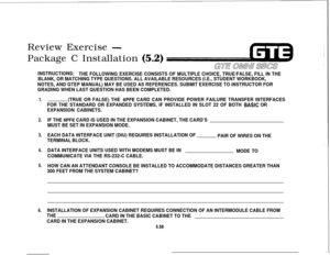 Page 593Review Exercise -Package C Installation 
(5.2)
INSTRUCTIONS:
THE FOLLOWING EXERCISE CONSISTS OF MULTIPLE CHOICE, TRUE/FALSE, FILL IN THE
BLANK, OR MATCHING TYPE QUESTIONS. ALL AVAILABLE RESOURCES (I.E., STUDENT WORKBOOK,
NOTES, AND GTEP MANUAL) MAY BE USED AS REFERENCES. SUBMIT EXERCISE TO INSTRUCTOR FOR
GRADING WHEN LAST QUESTION HAS BEEN COMPLETED.
1.
2.
3.
4.
5.
6.(TRUE OR FALSE) THE 6PFE CARD CAN PROVIDE POWER FAILURE TRANSFER INTERFACES
FOR THE STANDARD OR EXPANDED SYSTEMS, IF INSTALLED IN SLOT 22...