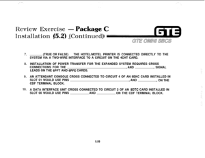 Page 594Review Exercise -
Package YicInstallation (5.2) (Continued).. .
7.
8.
9.
10.(TRUE OR FALSE)THE HOTEL/MOTEL PRINTER IS CONNECTED DIRECTLY TO THE
SYSTEM VIA A TWO-WIRE INTERFACE TO A CIRCUIT ON THE 4CHT CARD.
INSTALLATION OF POWER TRANSFER FOR THE EXPANDED SYSTEM REQUIRES CROSS
CONNECTIONS FOR THE
, AND, SIGNAL
LEADS ON THE 
6PFT AND 6PFE CARDS.
AN ATTENDANT CONSOLE CROSS CONNECTED TO CIRCUIT 4 OF AN 8EKC CARD INSTALLED IN
SLOT 01 WOULD USE PINS
, AND
, ON THE
CDF TERMINAL BLOCK.
A DATA INTERFACE UNIT...