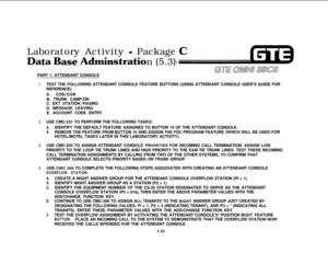 Page 628Laboratory Activity - Package
tasePART 1: ATTENDANT CONSOLEn (5.3)
1.TEST THE FOLLOWING ATTENDANT CONSOLE FEATURE BUTTONS (USING ATTENDANT CONSOLE USER’S GUIDE FOR
REFERENCE):
A. 
COS/CORB. TRUNK CAMP-ON
C. EKT STATION PAGING
D. MESSAGE LEAVING
E. ACCOUNT CODE ENTRY
2.USE CMC-231 TO PERFORM THE FOLLOWING TASKS:
A.IDENTIFY THE DEFAULT FEATURE ASSIGNED TO BUTTON 14 OF THE ATTENDANT CONSOLE.
B.REMOVE THE FEATURE FROM IBUTTON 14 AND ASSIGN THE FDC PROGRAM FEATURE (WHICH WILL BE USED FOR
HOTEL/MOTEL TASKS...