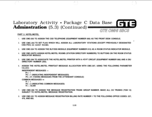 Page 629Laboratory Activity - Package C Data Base
Adminstation (5.3) (Continued)
PART 2: HOTEL/MOTEL
1.USE CMC-203 TO ASSIGN THE CSD TELEPHONE (EQUIPMENT NUMBER 000) AS THE FRONT DESK CONSOLE.d
2.USE CMC-204 TO SET FLAG WHICH WILL ASSIGN ALL LABORATORY ‘STATIONS (EXCEPT PREVIOUSLY DESIGNATED
CSDIFDC) AS GUEST ROOMS.
3.USE CMC-354 TO ASSIGN THE BLF/DSS MODULE (EQUIPMENT NUMBER 015) AS A ROOM STATUS INDICATOR MODULE.
4.USE CMC-355TO ASSIGN HOTEL/MOTEL ROOMS (STATION DIRECTORY NUMBERS) TO BUTTONS ON THE ROOM...