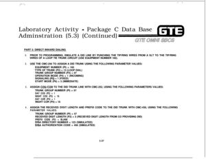 Page 631f”~‘ ‘.\‘\/‘!:  :‘\Laboratory Activity 
- Package C Data Base
Adminstration (5.3) (Continued)
GTE aww SEESPART 3: DIRECT INWARD DIALING
I.PRIOR TO PROGRAMMING, EMULATE A DID LINE BY PUNCHING THE TIP/RING WIRES FROM A SLT TO THE TIP/RING
WIRES OF A LOOP TIE TRUNK CIRCUIT (USE EQUIPMENT NUMBER 160).
2.USE THE CMC-250 TO ASSIGN A DID TRUNK USING THE FOLLOWING PARAMETER VALUES:
EQUIPMENT NUMBER (PI) = 160
TYPE OF TRUNK (P2) = 13 (LOOP DIAL)
TRUNK GROUP NUMBER (P3) = 57
OPERATION MODE (P4) = 1 (INCOMING)...