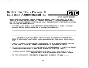 Page 633Review Exercise - Package C
Data Base 
Adminstration(5.3)INSTRUCTIONS: THE FOLLOWING EXERCISE CONSISTS OF MULTIPLE CHOICE, TRUE/FALSE, 
FILL IN THE
BLANK, OR MATCHING TYPE QUESTIONS. ALL AVAILABLE RESOURCES (I.E., STUDENT WORKBOOK, NOTES,
AND GTEP MANUAL) MAY BE USED AS REFERENCES. SUBMIT EXERCISE TO INSTRUCTOR FOR GRADING WHEN
LAST QUESTION HAS BEEN COMPLETED.
1.WHAT INSTALLATION OR DATA BASE PROGRAMMING STEPS ARE REQUIRED TO ALLOW A PREVIOUSLY
INSTALLED 
BLF/DSS MODULE TO FUNCTION AS A ROOM STATUS...