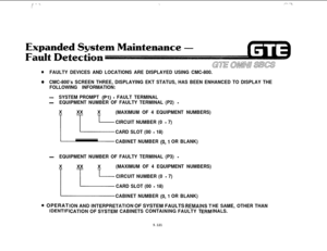 Page 655I; ” :‘\,‘\,.‘.‘, “‘:\
GTE OMNn sms
@FAULTY DEVICES AND LOCATIONS ARE DISPLAYED USING CMC-800.
@CMC-800’s SCREEN THREE, DISPLAYING EKT STATUS, HAS BEEN ENHANCED TO DISPLAY THE
FOLLOWING INFORMATION:
-SYSTEM PROMPT (Pl) - FAULT TERMINAL
-EQUIPMENT NUMBER OF FAULTY TERMINAL (P2) -
xx i
(MAXIMUM OF 4 EQUIPMENT NUMBERS)
CIRCUIT NUMBER (0 
- 7)
CARD SLOT (00 
- 18)
CABINET NUMBER 
(0,l OR BLANK)
-EQUIPMENT NUMBER OF FAULTY TERMINAL (P3) -
xx i
i
(MAXIMUM OF 4 EQUIPMENT NUMBERS)
CIRCUIT NUMBER (0 
- 7)
CARD...