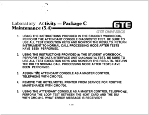 Page 656Laboratory ACtenant.
GE aJ!mfn aE-s
1.USING THE INSTRUCTIONS PROVIDED IN THE STUDENT WORKBOOK,
PERFORM THE ATTENDANT CONSOLE DIAGNOSTIC TEST. BE SURE TO
USE ALL TEST EXECUTION KEYS AND MONITOR THE RESULTS. RETURN
INSTRUMENT TO NORMAL CALL PROCESSING MODE AFTER TESTS
HAVE BEEN PERFORMED.
2.USING THE INSTRUCTIONS PROVIDED l&l THE STUDENT WORKBOOK,
PERFORM THE DATA INTERFACE UNIT 
,DlAGNOSTIC TEST. BE SURE TO
USE ALL TEST EXECUTION KEYS AND MONITOR THE RESULTS. RETURN
THE DIU TO NORMAL CALL PROCESSING MODE...