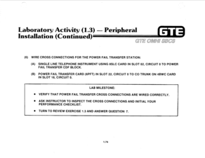 Page 83Laboratory Activity 
(1.3) - Peripheral 
Hnstallatio (Continue 
GTE OMNU SBCS 
(6) WIRE CROSS CONNECTIONS FOR THE POWER FAIL TRANSFER STATION: 
(A) SINGLE LINE TELEPHONE INSTRUMENT USING 8SLC CARD IN SLOT 02, CIRCUIT 0 TO POWER 
FAIL TRANSFER CDF BLOCK. 
(B) POWER FAIL TRANSFER CARD (GPFT) IN SLOT 22, CIRCUIT 0 TO CO TRUNK ON 4BWC CARD 
IN SLOT 18, CIRCUIT 0. 
LAB MILESTONE: 
e VERIFY THAT POWER FAIL TRANSFER CROSS CONNECTIONS ARE WIRED CORRECTLY. 
. ASK INSTRUCTOR TO INSPECT THE CROSS CONNECTIONS AND...