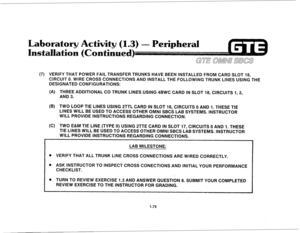 Page 84(7) VERIFY THAT POWER FAlL TRANSFER TRUNKS HAVE BEEN INSTALLED FROM CARD SLOT 18, 
CIRCUIT 0. WIRE CROSS CONNECTIONS AND INSTALL THE FOLLOWING TRUNK LINES USING THE 
DESIGNATED CONFIGURATIONS: 
(A) THREE ADDITIONAL CO TRUNK LINES USING 4BWC CARD IN SLOT 18, CIRCUITS 1,2, 
AND 3. 
(B) TWO LOOP TIE LINES USING 2TTL CARD IN SLOT 16, CIRCUITS 0 AND 1. THESE TIE 
LINES WILL BE USED TO ACCESS OTHER OMNI SBCS LAB SYSTEMS. INSTRUCTOR 
WILL PROVIDE INSTRUCTIONS REGARDING CONNECTION. 
(6) TWO E&M TIE LINE (TYPE...