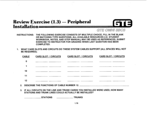 Page 87Review Exercise (1.3) - Peripheral 
I tisn 
INSTRUCTIONS: THE FOLLOWING EXERClSE CONSISTS OF MULTIPLE CHOICE, FILL IN THE BLANK 
OR MATCHING TYPE QUESTIONS. ALL AVAILABLE RESOURCES (I.E. STUDENT 
WORKBOOK, NOTES, AND GTEP MANUAL) MAY BE USED AS REFERENCES. SUBMIT 
EXERCISE TO INSTRUCTOR FOR GRADING WHEN LAST QUESTION HAS BEEN 
COMPLETED. 
1. WHAT CARD SLOTS AND CIRCUITS DO THESE SYSTEM CABLES SUPPORT (ALL SPACES WILL NOT 
BE REQUIRED); 
CABLE CARD SLOT / CIRCUITS CARD SLOT / CIRCUITS CARD SLOT / CIRCUITS...