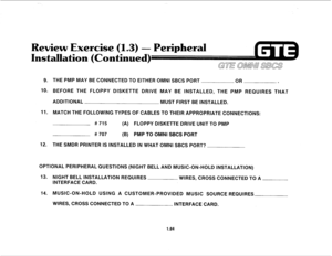 Page 93Review Exercise (1.3) - Peripheral 
lation (Continued) 
9. THE PMP MAY BE CONNECTED TO EITHER OMNI SBCS PORT 
OR . 
10. BEFORE THE FLOPPY DISKETTE DRIVE MAY BE INSTALLED, THE PMP REQUIRES THAT 
ADDITIONAL 
MUST FIRST BE INSTALLED. 
11. MATCH THE FOLLOWING TYPES OF CABLES TO THEIR APPROPRIATE CONNECTIONS: 
# 715 
(A) FLOPPY DISKETTE DRIVE UNIT TO PMP 
# 707 (B) PMP TO OMNI SBCS PORT 
12. THE SMDR PRINTER IS INSTALLED IN WHAT OMNI SBCS PORT? 
OPTIONAL PERIPHERAL QUESTIONS (NIGHT BELL AND MUSIC-ON-HOLD...