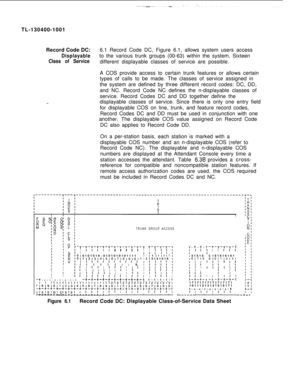 Page 114TL-130400-1001
Record Code DC:6.1 Record Code DC, Figure 6.1, allows system users accessDisplayableto the various trunk groups (00-63) within the system. Sixteen
Class of Servicedifferent displayable classes of service are possible.
-..A COS provide access to certain trunk features or allows certain
types of calls to be made. The classes of service assigned in
the system are defined by three different record codes: DC, DD,
and NC. Record Code NC defines the n-displayable classes of
service. Record Codes...