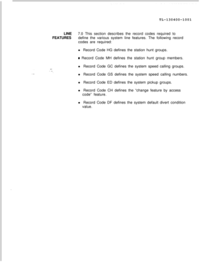 Page 129TL-130400-1001
LINE7.0 This section describes the record codes required to
FEATURESdefine the various system line features. The following record
codes are required:
l Record Code HG defines the station hunt groups.0 Record Code MH defines the station hunt group members.
l Record Code GC defines the system speed calling groups.
l Record Code GS defines the system speed calling numbers.
l Record Code ED defines the system pickup groups.
l Record Code CH defines the “change feature by access
code” feature....