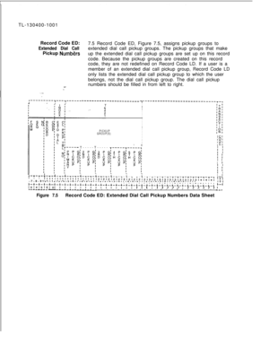 Page 138TL-130400-1001
Record Code ED:Extended Dial Call7.5 Record Code ED, Figure 7.5, assigns pickup groups to
Pickup 
Numb&sextended dial call pickup groups. The pickup groups that make
up the extended dial call pickup groups are set up on this record
code. Because the pickup groups are created on this record
code, they are not redefined on Record Code LD. If a user is a
member of an extended dial call pickup group, Record Code LD
only lists the extended dial call pickup group to which the user
belongs, not...