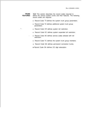 Page 173TL-130400-1001
TRUNK
10.0 This section describes the record codes required to
FEATURESdefine the various system trunks and their features. The following
record codes are required:
l Record Code Tl defines the system trunk group parameters.
l Record Code T2 defines additional system trunk group
parameters.
x-.  .l Record Code CR defines system toll restriction.
l Record Code EC defines system expanded toll restriction.
l Record Code AS defines service codes allowed with toll
restriction.
l Record Code TC...