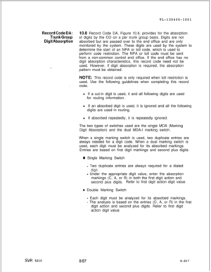 Page 215TL-130400-1001Record Code DA:10.8 Record Code DA, Figure 10.8, provides for the absorption
Trunk Groupof digits by the CO on a per trunk group basis. Digits are not
Digit Absorptionabsorbed but are passed over to the end office and are only
monitored by the system. These digits are used by the system to
determine the start of an NPA or toll code, which is used to
perform code restriction. The NPA or toll code must be sent
from a non-common control end office. If the end office has no
digit absorption...