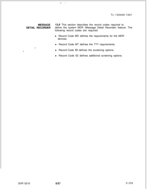 Page 257- -TL-130400-1001
MESSAGE13.0 This section describes the record codes required to
DETAIL RECORDERdefine the system MDR (Message Detail Recorder) feature. The
following record codes are required:
l Record Code MD defines the requirements for the MDR
devices,
__l Record Code MT defines the TTY requirements.
.-..l Record Code Sl defines the screening options.
l Record Code S2 defines additional screening options.
SVR 5210
8187D-259 