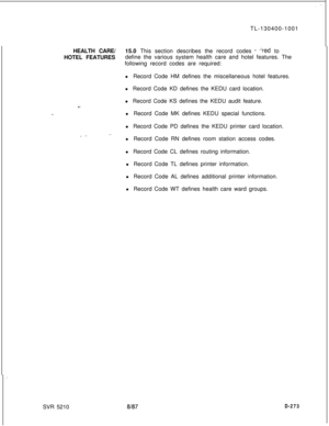 Page 269TL-130400-1001
HEALTH CARE/15.0 This section describes the record codes r ?ed to
HOTEL FEATURESdefine the various system health care and hotel features. The
following record codes are required:
l Record Code HM defines the miscellaneous hotel features.
l Record Code KD defines the KEDU card location.
-..l Record Code KS defines the KEDU audit feature.
l Record Code MK defines KEDU special functions.
l Record Code PD defines the KEDU printer card location.
l Record Code RN defines room station access...