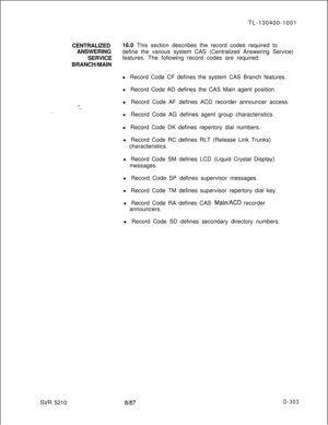 Page 299TL-130400-1001
CENTRALIZED16.0 This section describes the record codes required to
ANSWERINGdefine the various system CAS (Centralized Answering Service)
SERVICEfeatures. The following record codes are required:
BRANCH/MAIN
l Record Code CF defines the system CAS Branch features.
l Record Code AD defines the CAS Main agent position.
l Record Code AF defines ACD recorder announcer access.Y..”. .SVR 5210l Record Code AG defines agent group characteristics.
l Record Code DK defines repertory dial numbers.
l...