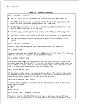 Page 38TL-130400-1001Table 3.2
FR Rules (Continued)FR-51 PHYSICAL LOCATION
eThe PEC, group, and slot specified for this card must be unique. PEG always = 0.
lThe DTRK cards must always be assigned from the lowest to the highest slot number
without any other type of card residing between the 
DTRK cards.
eNo other type of card can reside in one of the slots required to implement the Tl span
which is implied by the input of a DTRK card.
@The-PEC, group, and slot specified must be valid for the PEC type. PEC...