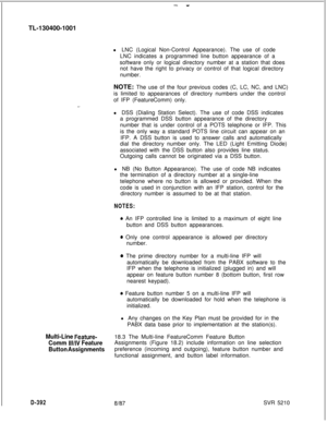 Page 388- -TL-130400-1001
l LNC (Logical Non-Control Appearance). The use of code
LNC indicates a programmed line button appearance of a
software only or logical directory number at a station that does
not have the right to privacy or control of that logical directory
number.
NOTE: The use of the four previous codes (C, LC, NC, and LNC)
is limited to appearances of directory numbers under the control
of IFP (FeatureComm) only.
l DSS (Dialing Station Select). The use of code DSS indicates
a programmed DSS button...